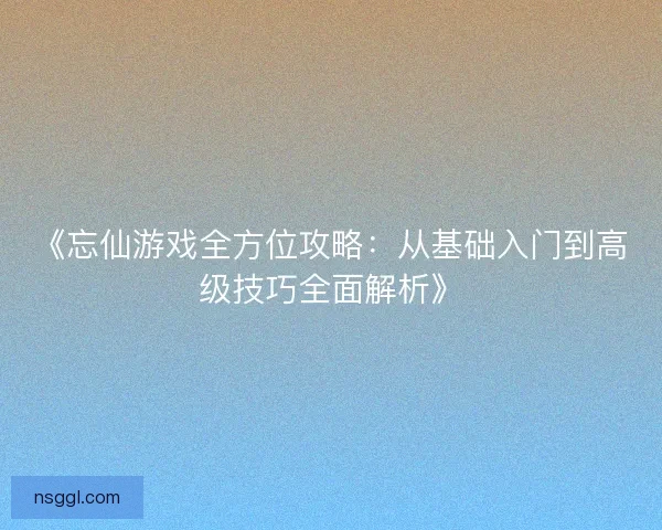 《忘仙游戏全方位攻略：从基础入门到高级技巧全面解析》