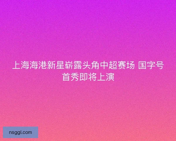 上海海港新星崭露头角中超赛场 国字号首秀即将上演
