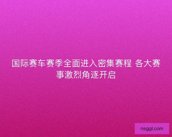 国际赛车赛季全面进入密集赛程 各大赛事激烈角逐开启