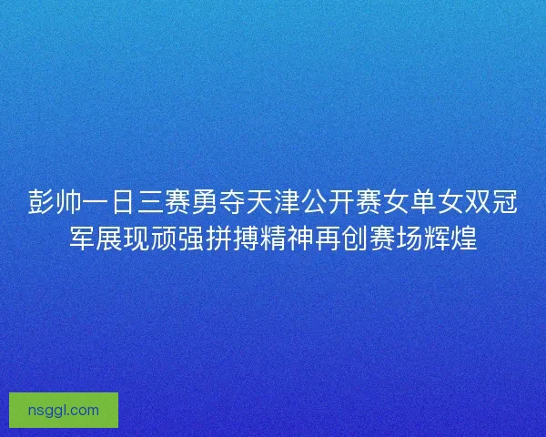 彭帅一日三赛勇夺天津公开赛女单女双冠军展现顽强拼搏精神再创赛场辉煌