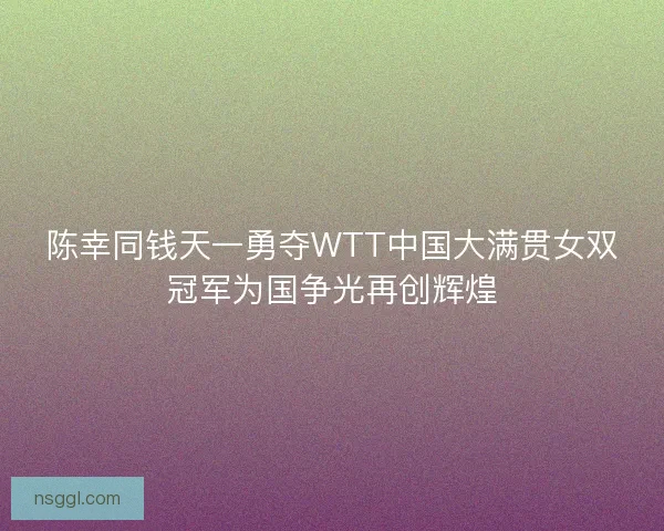 陈幸同钱天一勇夺WTT中国大满贯女双冠军为国争光再创辉煌