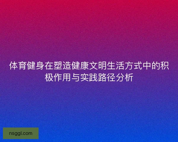体育健身在塑造健康文明生活方式中的积极作用与实践路径分析
