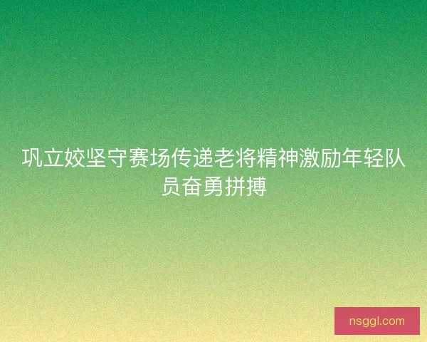 巩立姣坚守赛场传递老将精神激励年轻队员奋勇拼搏